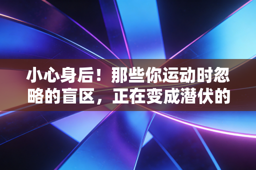 小心身后!那些你运动时忽略的盲区,正在变成潜伏的健康杀手 小心身后!那些你运动时忽略的盲区,正在变成潜伏的健康杀手