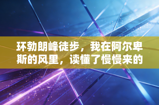 环勃朗峰徒步,我在阿尔卑斯的风里,读懂了慢慢来的人生解药 环勃朗峰徒步,我在阿尔卑斯的风里,读懂了慢慢来的人生解药