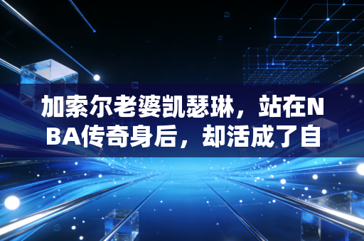 加索尔老婆凯瑟琳,站在NBA传奇身后,却活成了自己的太阳 加索尔老婆凯瑟琳,站在NBA传奇身后,却活成了自己的太阳