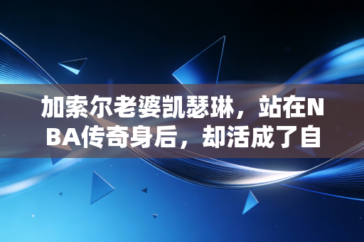 加索尔老婆凯瑟琳,站在NBA传奇身后,却活成了自己的太阳 加索尔老婆凯瑟琳,站在NBA传奇身后,却活成了自己的太阳