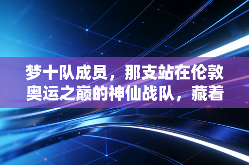 梦十队成员，那支站在伦敦奥运之巅的神仙战队，藏着多少人的青春回忆