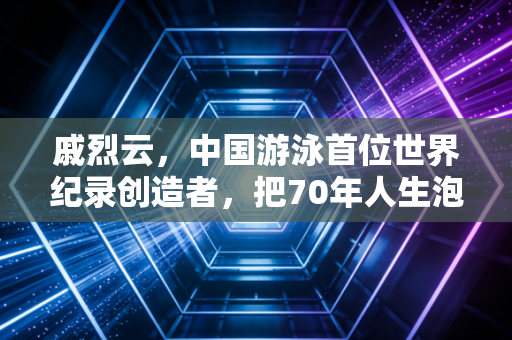 戚烈云，中国游泳首位世界纪录创造者，把70年人生泡在泳池里的赶路人