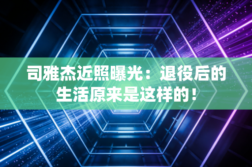 司雅杰近照曝光:退役后的生活原来是这样的! 司雅杰近照曝光:退役后的生活原来是这样的!