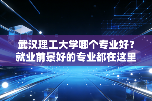 武汉理工大学哪个专业好？就业前景好的专业都在这里！
