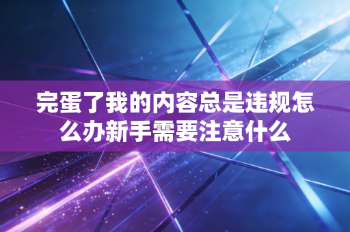完蛋了我的内容总是违规怎么办新手需要注意什么