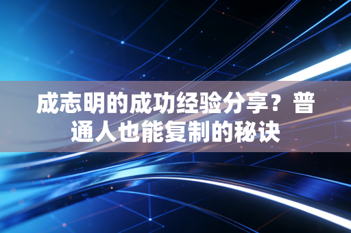 成志明的成功经验分享?普通人也能复制的秘诀 成志明的成功经验分享?普通人也能复制的秘诀
