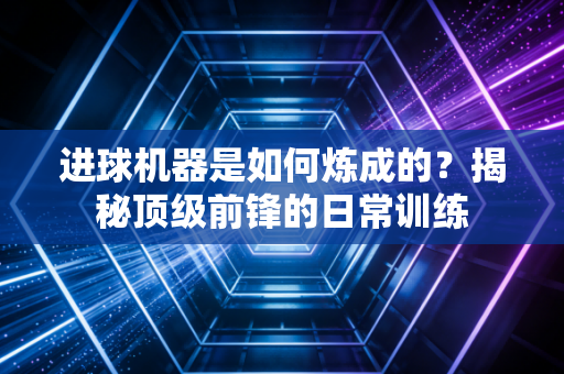 进球机器是如何炼成的？揭秘顶级前锋的日常训练