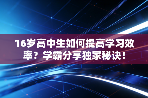 16岁高中生如何提高学习效率？学霸分享独家秘诀！