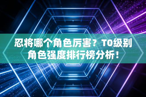 忍将哪个角色厉害?T0级别角色强度排行榜分析! 忍将哪个角色厉害?T0级别角色强度排行榜分析!