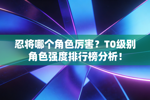忍将哪个角色厉害？T0级别角色强度排行榜分析！