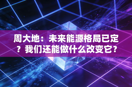 周大地:未来能源格局已定?我们还能做什么改变它? 周大地:未来能源格局已定?我们还能做什么改变它?
