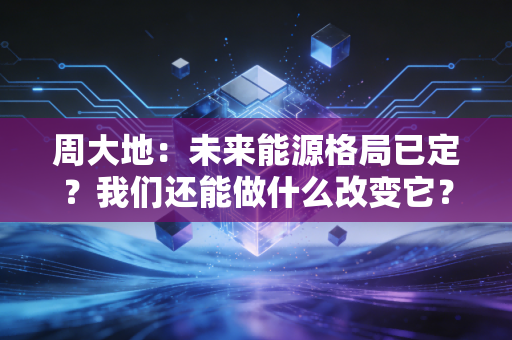 周大地：未来能源格局已定？我们还能做什么改变它？