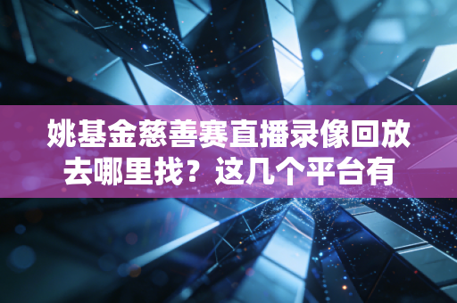 姚基金慈善赛直播录像回放去哪里找?这几个平台有 姚基金慈善赛直播录像回放去哪里找?这几个平台有
