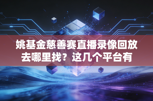 姚基金慈善赛直播录像回放去哪里找？这几个平台有