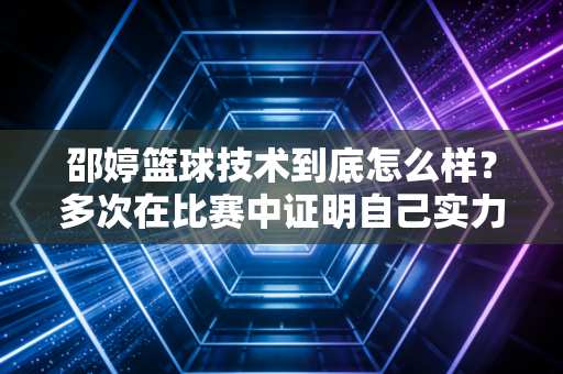 邵婷篮球技术到底怎么样？多次在比赛中证明自己实力！