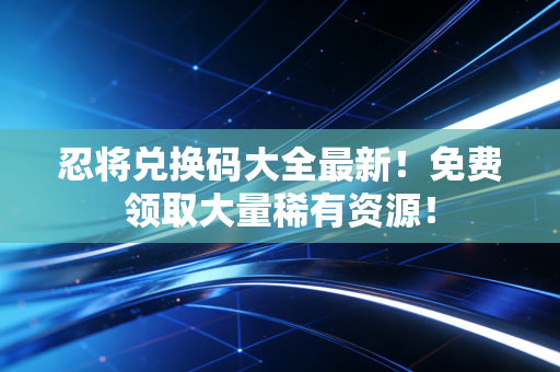 忍将兑换码大全最新！免费领取大量稀有资源！