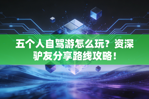 五个人自驾游怎么玩？资深驴友分享路线攻略！