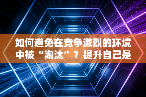 如何避免在竞争激烈的环境中被“淘汰”？提升自己是关键！