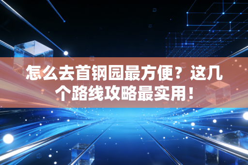 怎么去首钢园最方便?这几个路线攻略最实用! 怎么去首钢园最方便?这几个路线攻略最实用!
