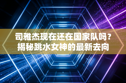 司雅杰现在还在国家队吗?揭秘跳水女神的最新去向 司雅杰现在还在国家队吗?揭秘跳水女神的最新去向