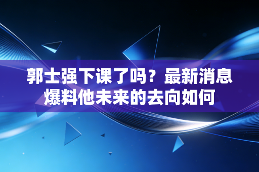 郭士强下课了吗？最新消息爆料他未来的去向如何