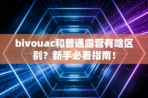 bivouac和普通露营有啥区别？新手必看指南！