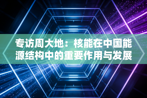 专访周大地:核能在中国能源结构中的重要作用与发展方向 专访周大地:核能在中国能源结构中的重要作用与发展方向