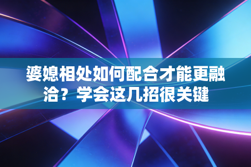 婆媳相处如何配合才能更融洽？学会这几招很关键