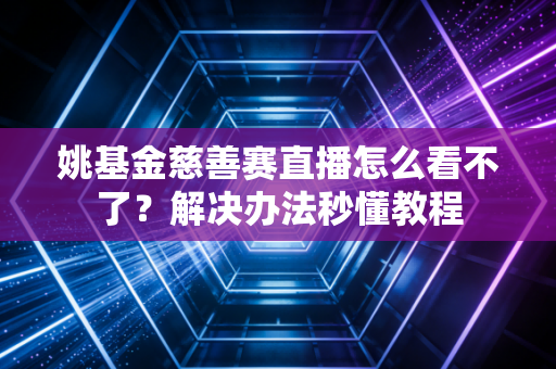 姚基金慈善赛直播怎么看不了?解决办法秒懂教程 姚基金慈善赛直播怎么看不了?解决办法秒懂教程
