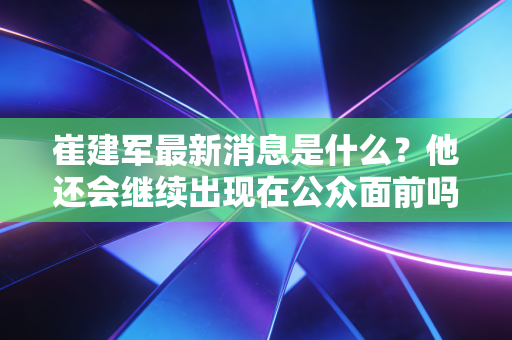 崔建军最新消息是什么?他还会继续出现在公众面前吗? 崔建军最新消息是什么?他还会继续出现在公众面前吗?