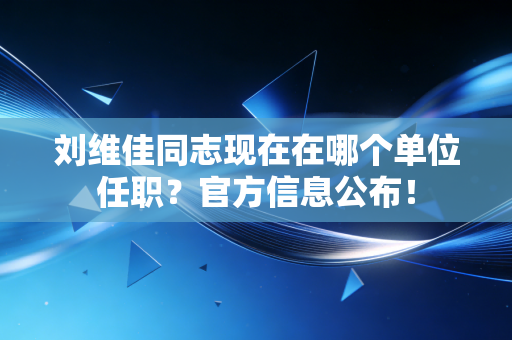 刘维佳同志现在在哪个单位任职?官方信息公布! 刘维佳同志现在在哪个单位任职?官方信息公布!