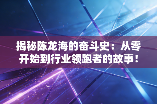 揭秘陈龙海的奋斗史:从零开始到行业领跑者的故事! 揭秘陈龙海的奋斗史:从零开始到行业领跑者的故事!