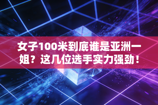 女子100米到底谁是亚洲一姐？这几位选手实力强劲！