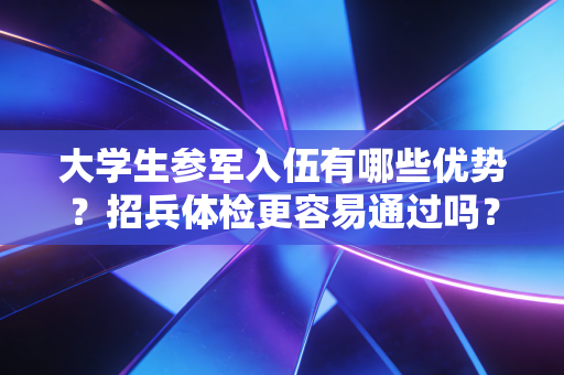 大学生参军入伍有哪些优势?招兵体检更容易通过吗? 大学生参军入伍有哪些优势?招兵体检更容易通过吗?