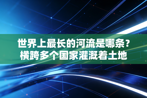 世界上最长的河流是哪条?横跨多个国家灌溉着土地 世界上最长的河流是哪条?横跨多个国家灌溉着土地