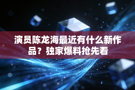 演员陈龙海最近有什么新作品?独家爆料抢先看 演员陈龙海最近有什么新作品?独家爆料抢先看