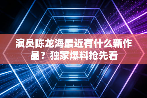 演员陈龙海最近有什么新作品？独家爆料抢先看