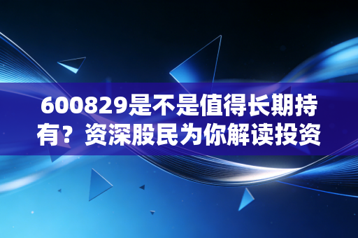 600829是不是值得长期持有？资深股民为你解读投资价值！