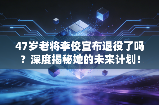 47岁老将李佼宣布退役了吗?深度揭秘她的未来计划! 47岁老将李佼宣布退役了吗?深度揭秘她的未来计划!