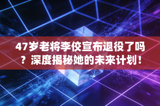 47岁老将李佼宣布退役了吗?深度揭秘她的未来计划! 47岁老将李佼宣布退役了吗?深度揭秘她的未来计划!
