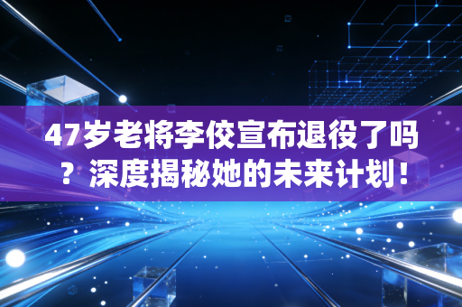 47岁老将李佼宣布退役了吗？深度揭秘她的未来计划！