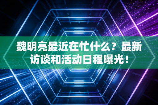 魏明亮最近在忙什么?最新访谈和活动日程曝光! 魏明亮最近在忙什么?最新访谈和活动日程曝光!