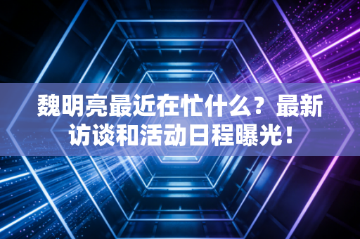 魏明亮最近在忙什么？最新访谈和活动日程曝光！