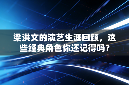 梁洪文的演艺生涯回顾,这些经典角色你还记得吗? 梁洪文的演艺生涯回顾,这些经典角色你还记得吗?