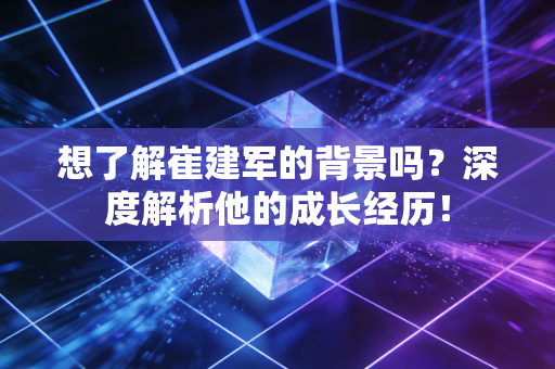 想了解崔建军的背景吗?深度解析他的成长经历! 想了解崔建军的背景吗?深度解析他的成长经历!