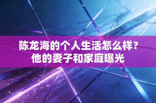 陈龙海的个人生活怎么样?他的妻子和家庭曝光 陈龙海的个人生活怎么样?他的妻子和家庭曝光