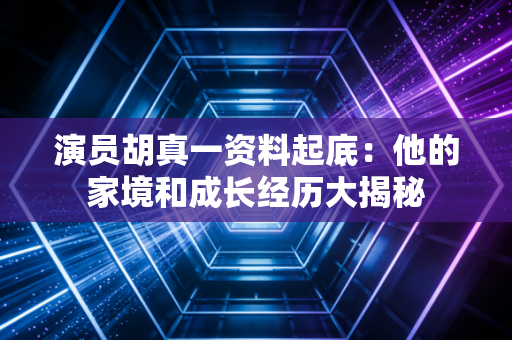 演员胡真一资料起底：他的家境和成长经历大揭秘