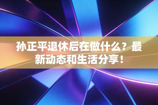 孙正平退休后在做什么?最新动态和生活分享! 孙正平退休后在做什么?最新动态和生活分享!
