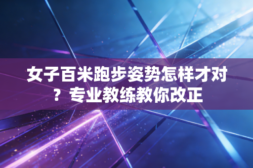 女子百米跑步姿势怎样才对？专业教练教你改正