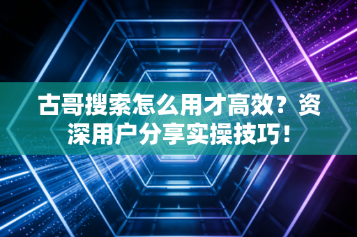古哥搜索怎么用才高效？资深用户分享实操技巧！